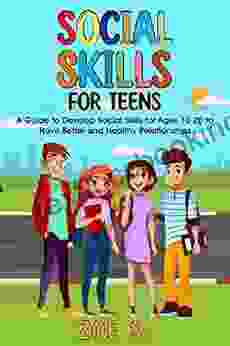 Social Skills For Teens: A Guide To Develop Social Skills For Ages 10 20 To Have Better And Healthy Relationships