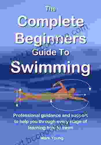 The Complete Beginners Guide To Swimming: Professional Guidance And Support To Help You Through Every Stage Of Learning How To Swim